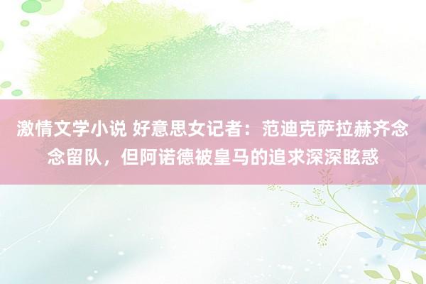 激情文学小说 好意思女记者：范迪克萨拉赫齐念念留队，但阿诺德被皇马的追求深深眩惑