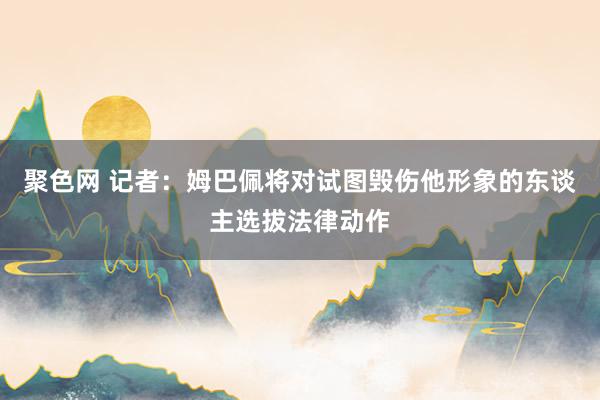 聚色网 记者：姆巴佩将对试图毁伤他形象的东谈主选拔法律动作
