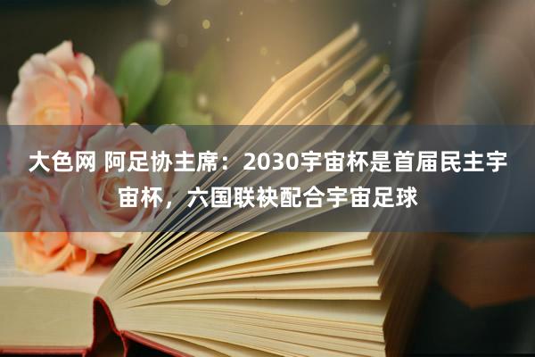大色网 阿足协主席：2030宇宙杯是首届民主宇宙杯，六国联袂配合宇宙足球