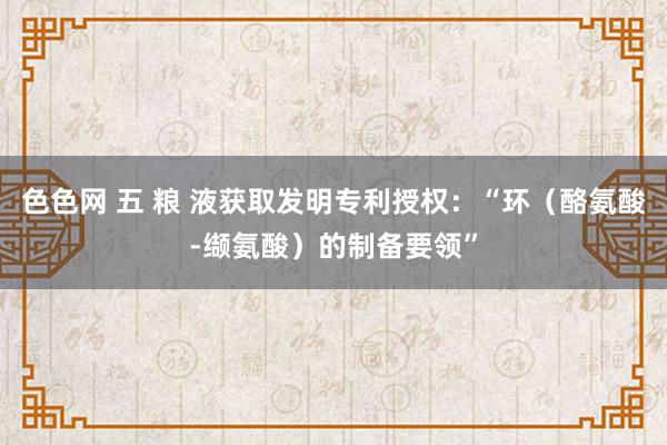 色色网 五 粮 液获取发明专利授权：“环（酪氨酸-缬氨酸）的制备要领”