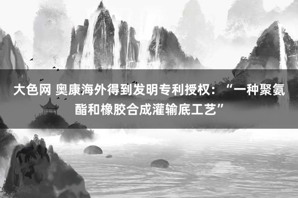 大色网 奥康海外得到发明专利授权：“一种聚氨酯和橡胶合成灌输底工艺”