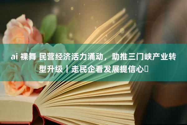 ai 裸舞 民营经济活力涌动，助推三门峡产业转型升级｜走民企看发展提信心㉒