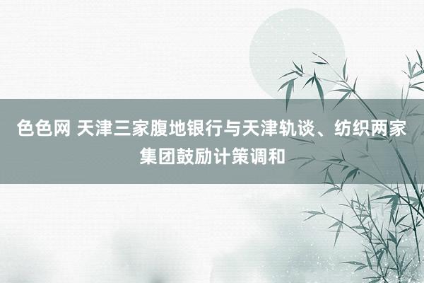 色色网 天津三家腹地银行与天津轨谈、纺织两家集团鼓励计策调和