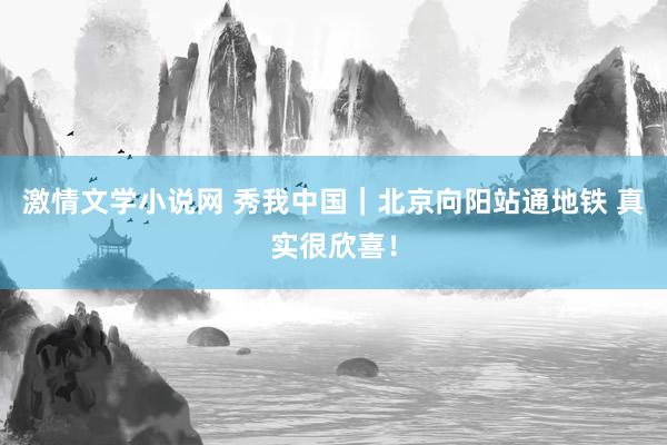 激情文学小说网 秀我中国｜北京向阳站通地铁 真实很欣喜！