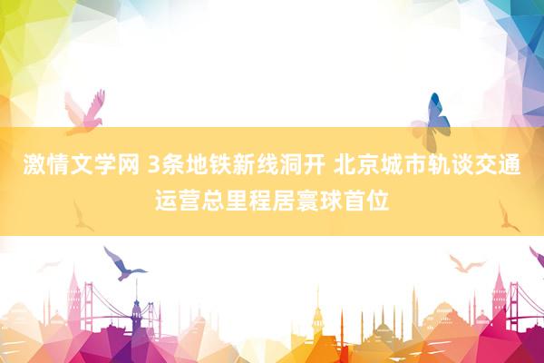激情文学网 3条地铁新线洞开 北京城市轨谈交通运营总里程居寰球首位