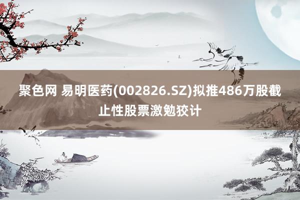 聚色网 易明医药(002826.SZ)拟推486万股截止性股票激勉狡计