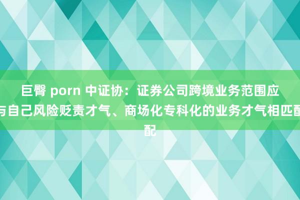 巨臀 porn 中证协：证券公司跨境业务范围应与自己风险贬责才气、商场化专科化的业务才气相匹配