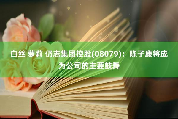 白丝 萝莉 仍志集团控股(08079)：陈子康将成为公司的主要鼓舞