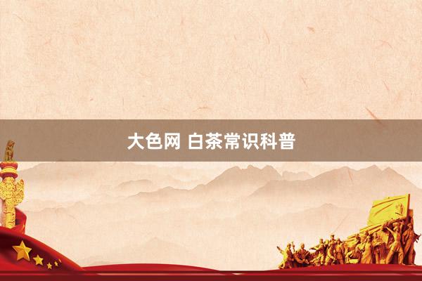 大色网 白茶常识科普