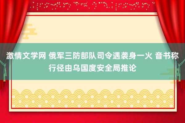 激情文学网 俄军三防部队司令遇袭身一火 音书称行径由乌国度安全局推论
