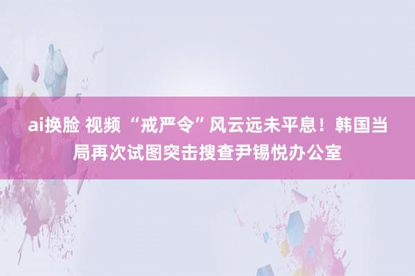 ai换脸 视频 “戒严令”风云远未平息！韩国当局再次试图突击搜查尹锡悦办公室
