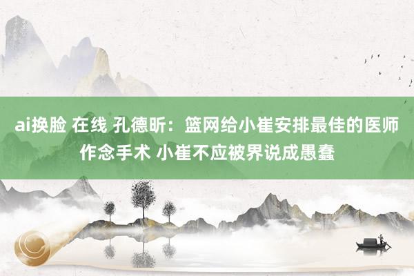 ai换脸 在线 孔德昕：篮网给小崔安排最佳的医师作念手术 小崔不应被界说成愚蠢