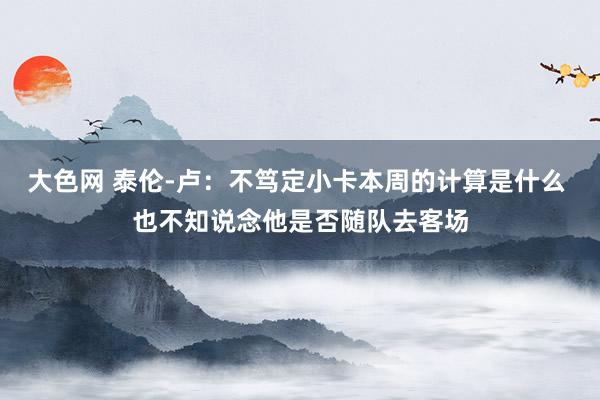 大色网 泰伦-卢：不笃定小卡本周的计算是什么 也不知说念他是否随队去客场