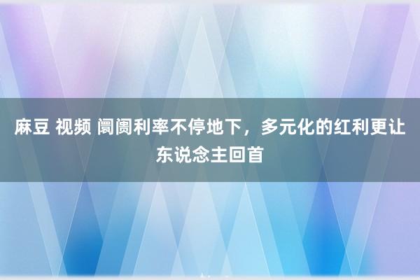麻豆 视频 阛阓利率不停地下，多元化的红利更让东说念主回首