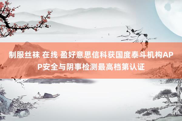 制服丝袜 在线 盈好意思信科获国度泰斗机构APP安全与阴事检测最高档第认证