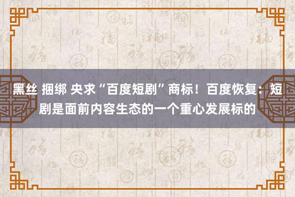 黑丝 捆绑 央求“百度短剧”商标！百度恢复：短剧是面前内容生态的一个重心发展标的