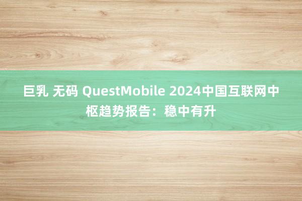 巨乳 无码 QuestMobile 2024中国互联网中枢趋势报告：稳中有升