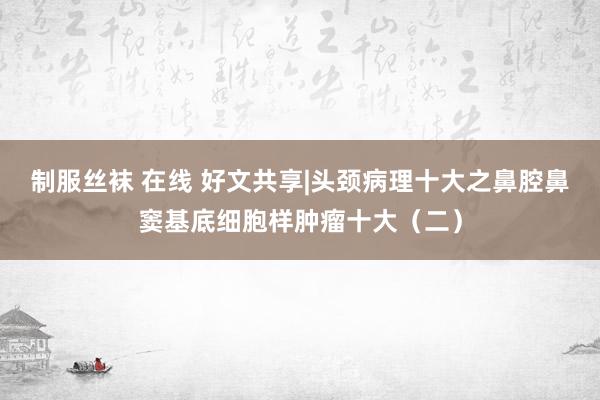 制服丝袜 在线 好文共享|头颈病理十大之鼻腔鼻窦基底细胞样肿瘤十大（二）