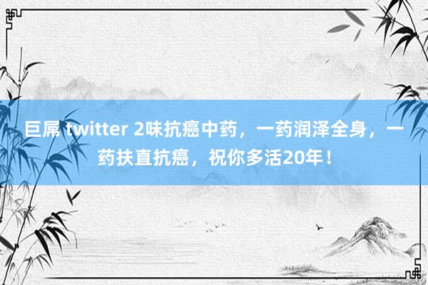 巨屌 twitter 2味抗癌中药，一药润泽全身，一药扶直抗癌，祝你多活20年！