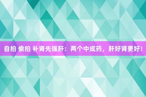 自拍 偷拍 补肾先强肝：两个中成药，肝好肾更好！