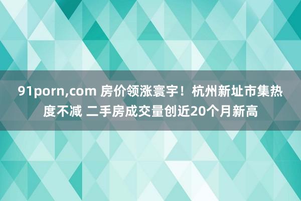 91porn，com 房价领涨寰宇！杭州新址市集热度不减 二手房成交量创近20个月新高