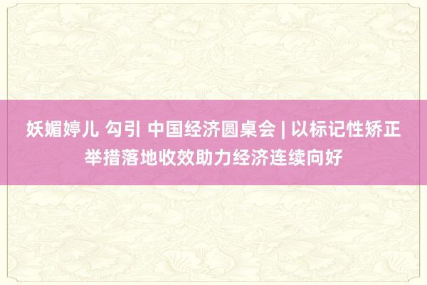 妖媚婷儿 勾引 中国经济圆桌会 | 以标记性矫正举措落地收效助力经济连续向好