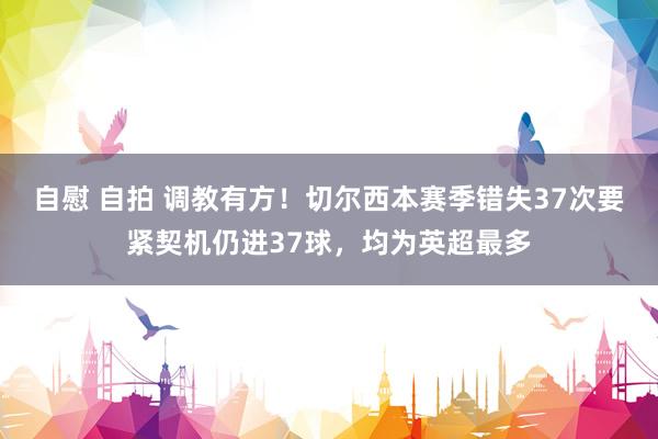 自慰 自拍 调教有方！切尔西本赛季错失37次要紧契机仍进37球，均为英超最多