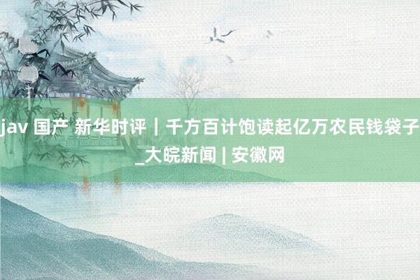 jav 国产 新华时评｜千方百计饱读起亿万农民钱袋子_大皖新闻 | 安徽网