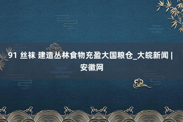 91 丝袜 建造丛林食物充盈大国粮仓_大皖新闻 | 安徽网