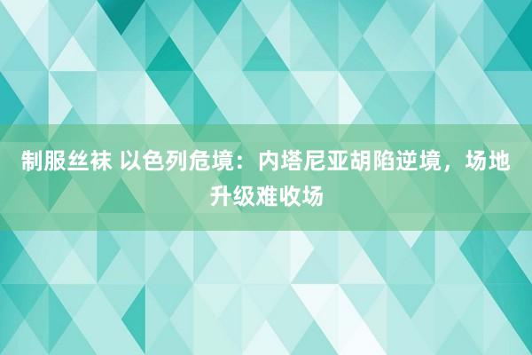 制服丝袜 以色列危境：内塔尼亚胡陷逆境，场地升级难收场