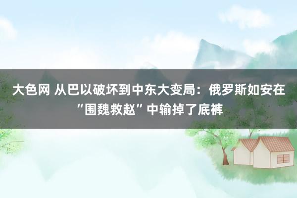 大色网 从巴以破坏到中东大变局：俄罗斯如安在“围魏救赵”中输掉了底裤
