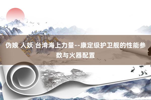 伪娘 人妖 台湾海上力量--康定级护卫舰的性能参数与火器配置