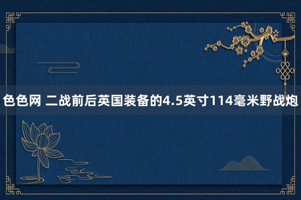 色色网 二战前后英国装备的4.5英寸114毫米野战炮