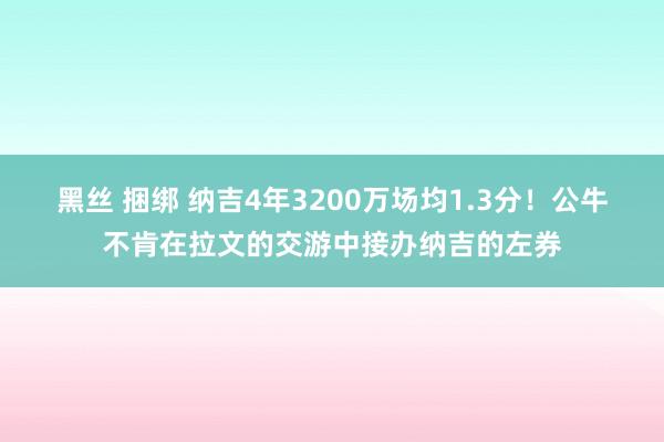 黑丝 捆绑 纳吉4年3200万场均1.3分！公牛不肯在拉文的交游中接办纳吉的左券