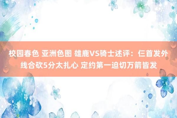 校园春色 亚洲色图 雄鹿VS骑士述评：仨首发外线合砍5分太扎心 定约第一迫切万箭皆发