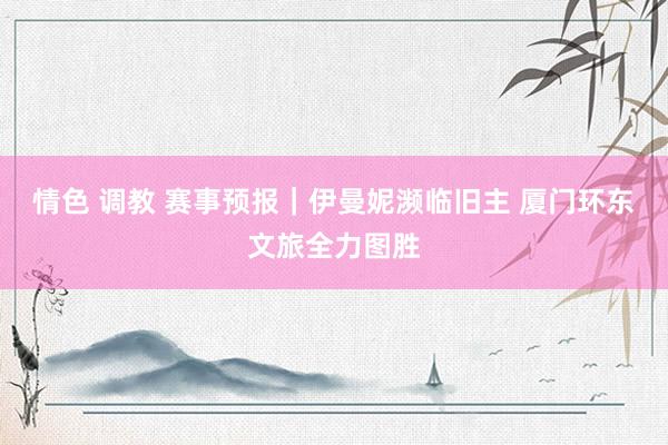 情色 调教 赛事预报｜伊曼妮濒临旧主 厦门环东文旅全力图胜