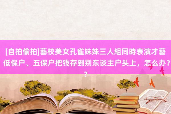 [自拍偷拍]藝校美女孔雀妹妹三人組同時表演才藝 低保户、五保户把钱存到别东谈主户头上，怎么办？