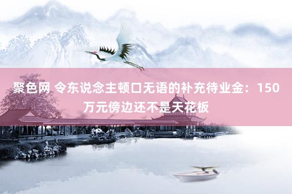 聚色网 令东说念主顿口无语的补充待业金：150万元傍边还不是天花板