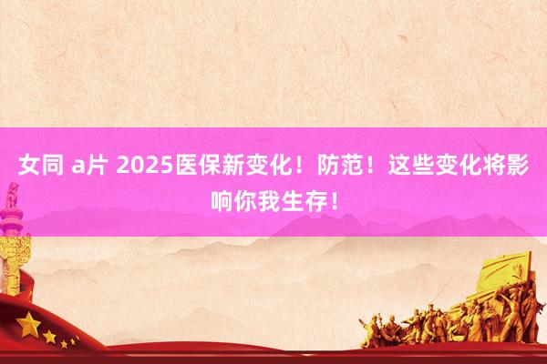 女同 a片 2025医保新变化！防范！这些变化将影响你我生存！