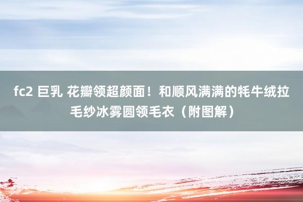 fc2 巨乳 花瓣领超颜面！和顺风满满的牦牛绒拉毛纱冰雾圆领毛衣（附图解）