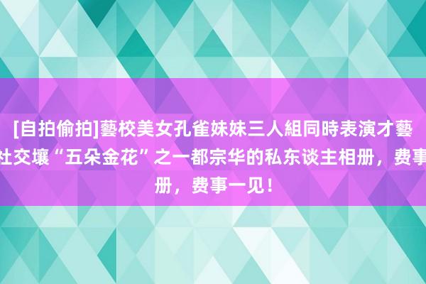 [自拍偷拍]藝校美女孔雀妹妹三人組同時表演才藝 中海社交壤“五朵金花”之一都宗华的私东谈主相册，费事一见！