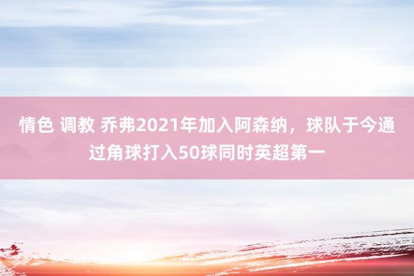情色 调教 乔弗2021年加入阿森纳，球队于今通过角球打入50球同时英超第一