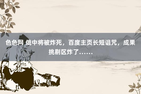 色色网 俄中将被炸死，百度主页长短诅咒，成果挑剔区炸了……