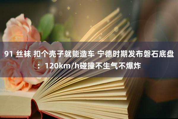 91 丝袜 扣个壳子就能造车 宁德时期发布磐石底盘：120km/h碰撞不生气不爆炸