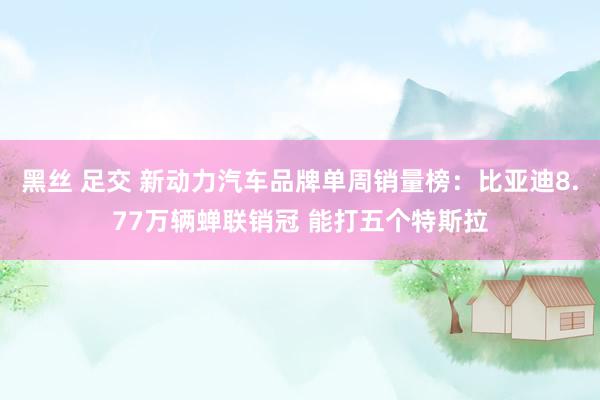 黑丝 足交 新动力汽车品牌单周销量榜：比亚迪8.77万辆蝉联销冠 能打五个特斯拉