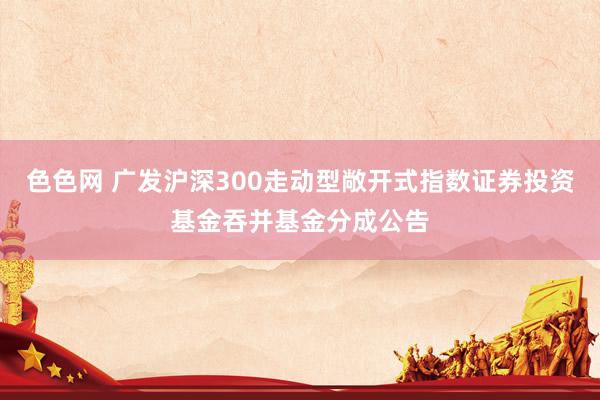 色色网 广发沪深300走动型敞开式指数证券投资基金吞并基金分成公告