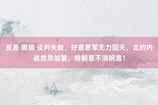 反差 眼镜 谈判失败，好意思军无力回天，北约内战危急加重，特朗普不消婉言！