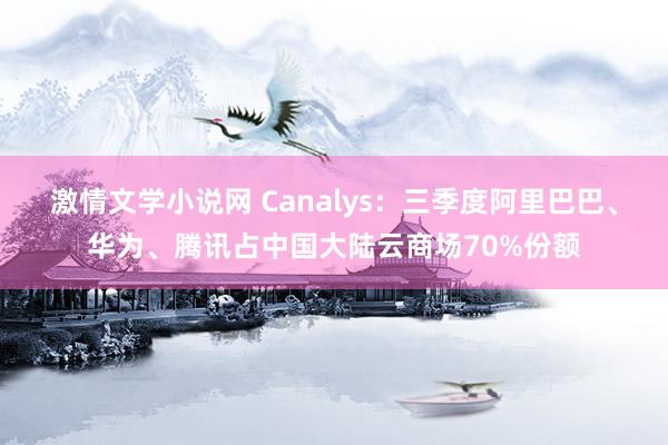 激情文学小说网 Canalys：三季度阿里巴巴、华为、腾讯占中国大陆云商场70%份额