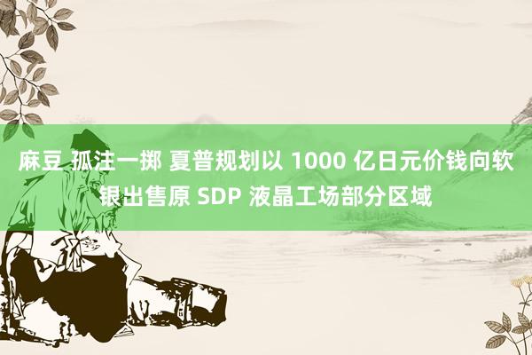 麻豆 孤注一掷 夏普规划以 1000 亿日元价钱向软银出售原 SDP 液晶工场部分区域