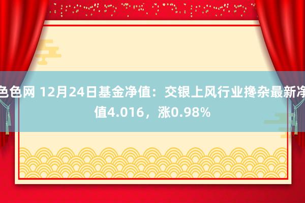 色色网 12月24日基金净值：交银上风行业搀杂最新净值4.016，涨0.98%